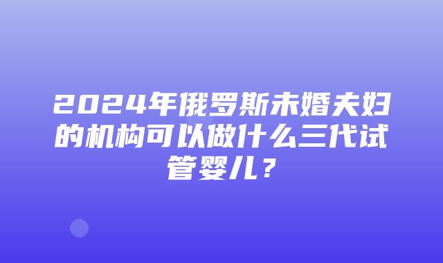 2024年俄罗斯未婚夫妇的机构可以做什么三代试管婴儿？