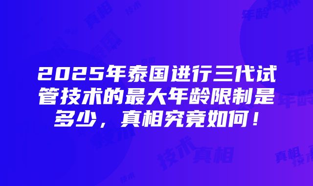 2025年泰国进行三代试管技术的最大年龄限制是多少，真相究竟如何！