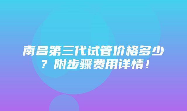 南昌第三代试管价格多少？附步骤费用详情！