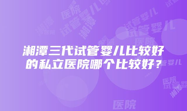 湘潭三代试管婴儿比较好的私立医院哪个比较好？