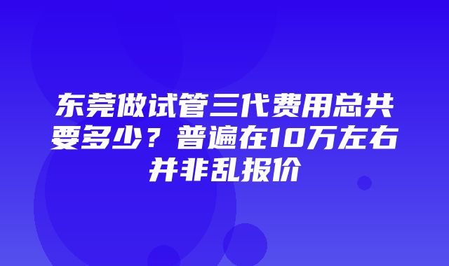 东莞做试管三代费用总共要多少？普遍在10万左右并非乱报价