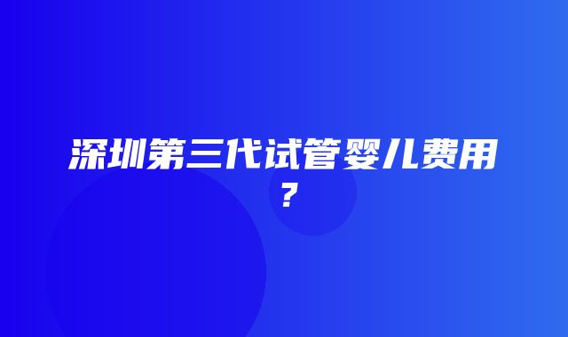 深圳第三代试管婴儿费用？