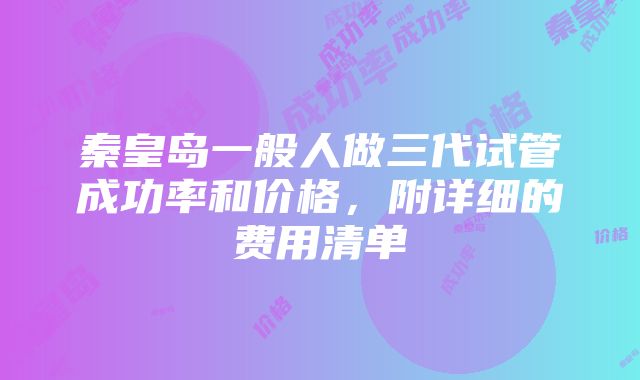 秦皇岛一般人做三代试管成功率和价格，附详细的费用清单