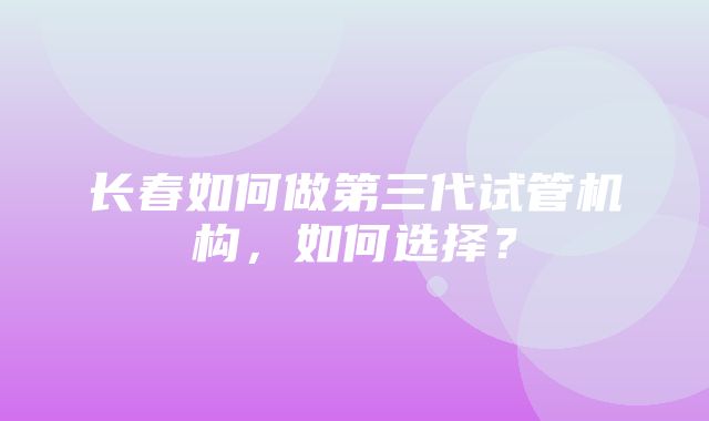 长春如何做第三代试管机构，如何选择？