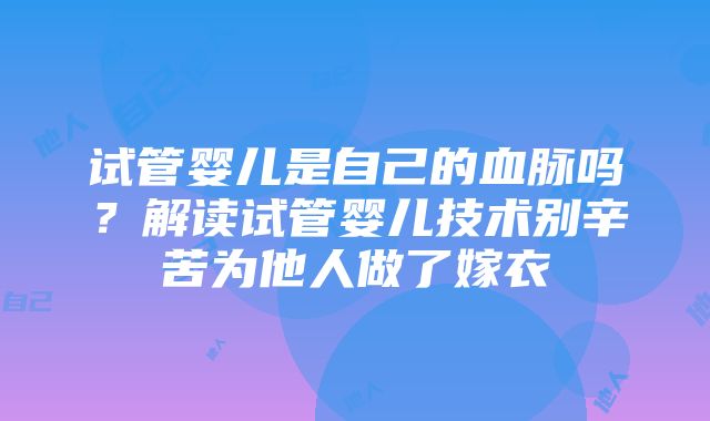 试管婴儿是自己的血脉吗？解读试管婴儿技术别辛苦为他人做了嫁衣