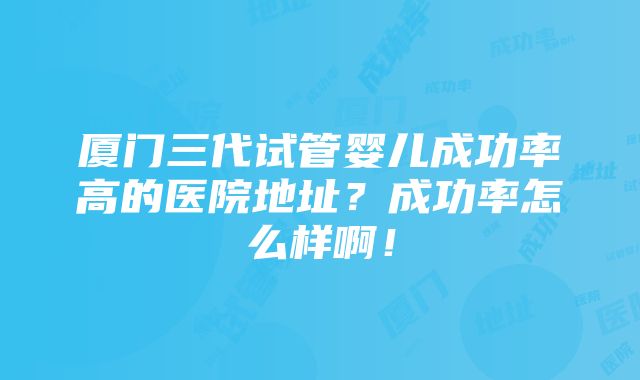 厦门三代试管婴儿成功率高的医院地址？成功率怎么样啊！