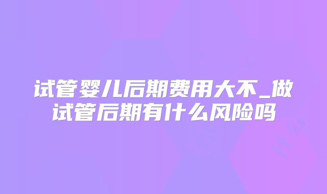 试管婴儿后期费用大不_做试管后期有什么风险吗