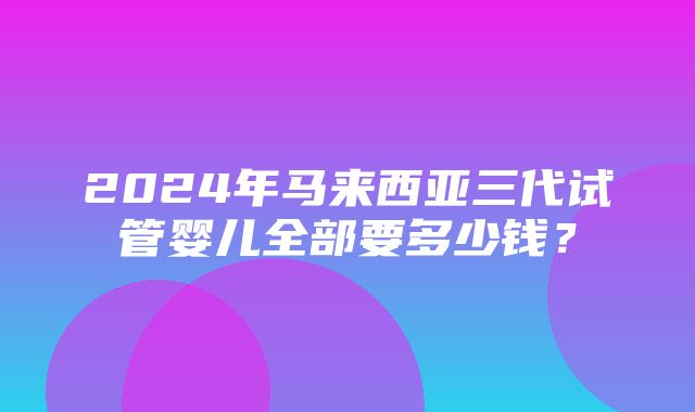 2024年马来西亚三代试管婴儿全部要多少钱？