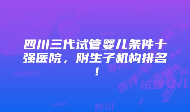 四川三代试管婴儿条件十强医院，附生子机构排名！