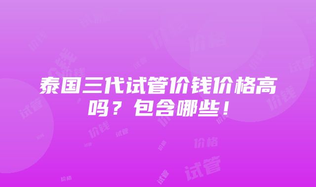 泰国三代试管价钱价格高吗？包含哪些！