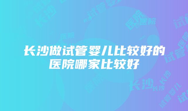 长沙做试管婴儿比较好的医院哪家比较好