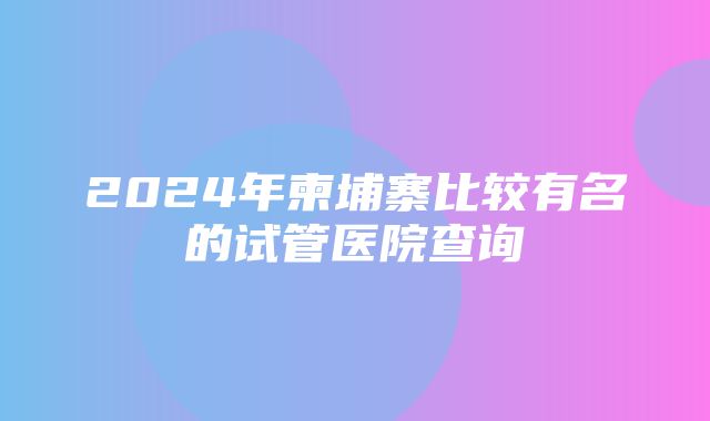 2024年柬埔寨比较有名的试管医院查询