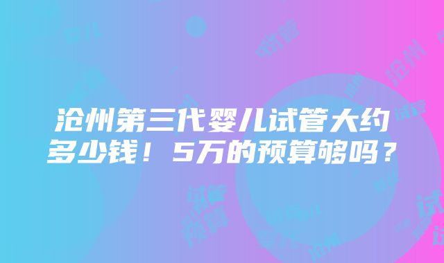 沧州第三代婴儿试管大约多少钱！5万的预算够吗？