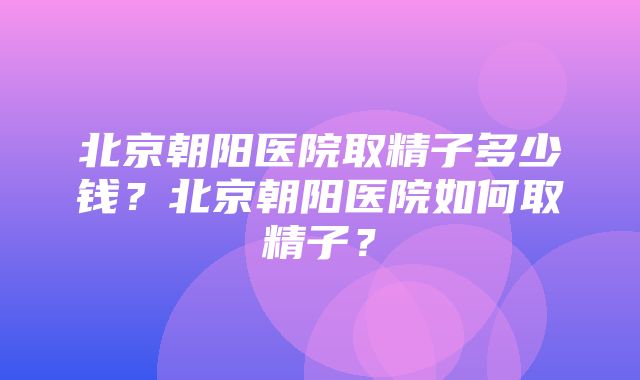 北京朝阳医院取精子多少钱？北京朝阳医院如何取精子？