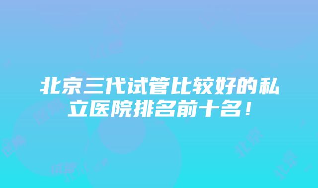 北京三代试管比较好的私立医院排名前十名！