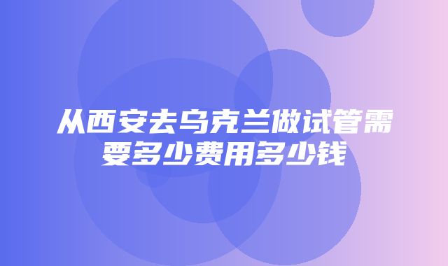 从西安去乌克兰做试管需要多少费用多少钱