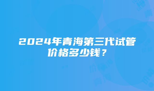 2024年青海第三代试管价格多少钱？