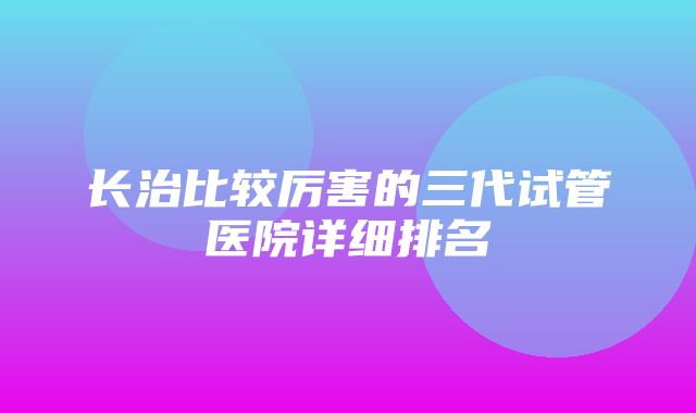 长治比较厉害的三代试管医院详细排名