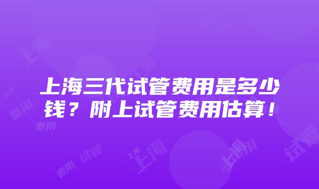 上海三代试管费用是多少钱？附上试管费用估算！