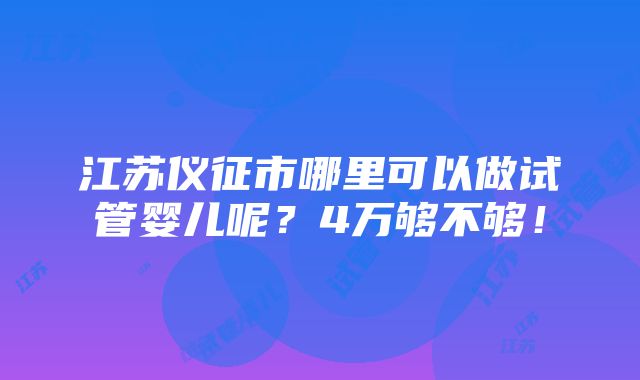 江苏仪征市哪里可以做试管婴儿呢？4万够不够！