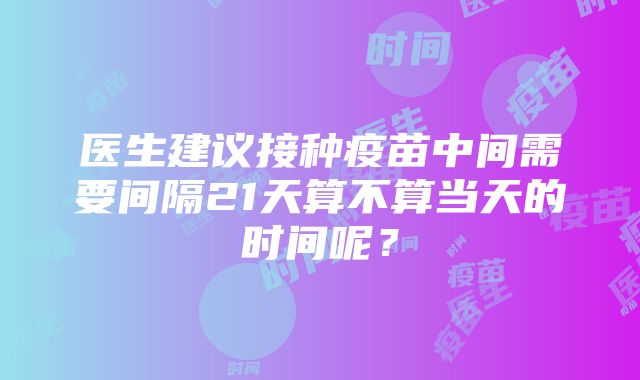 医生建议接种疫苗中间需要间隔21天算不算当天的时间呢？