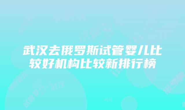 武汉去俄罗斯试管婴儿比较好机构比较新排行榜