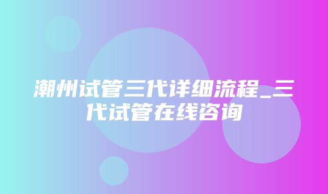 潮州试管三代详细流程_三代试管在线咨询