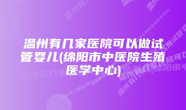 温州有几家医院可以做试管婴儿(绵阳市中医院生殖医学中心)