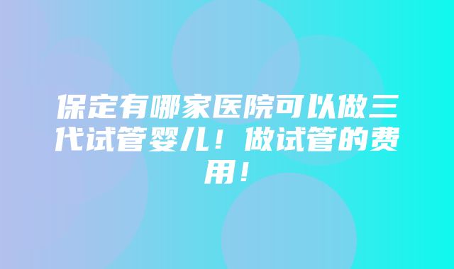 保定有哪家医院可以做三代试管婴儿！做试管的费用！