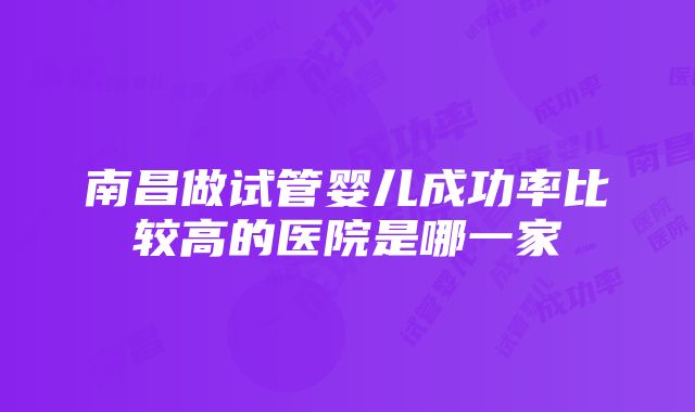 南昌做试管婴儿成功率比较高的医院是哪一家