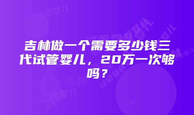 吉林做一个需要多少钱三代试管婴儿，20万一次够吗？