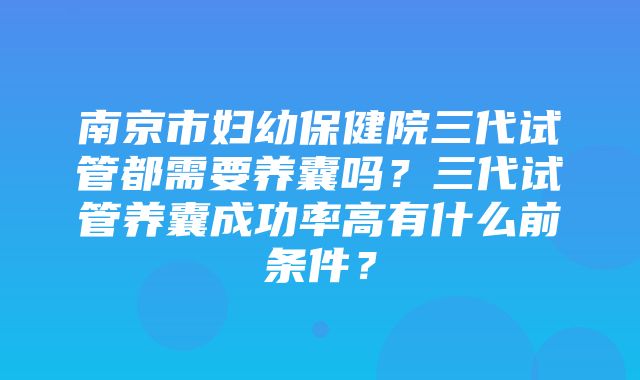 南京市妇幼保健院三代试管都需要养囊吗？三代试管养囊成功率高有什么前条件？