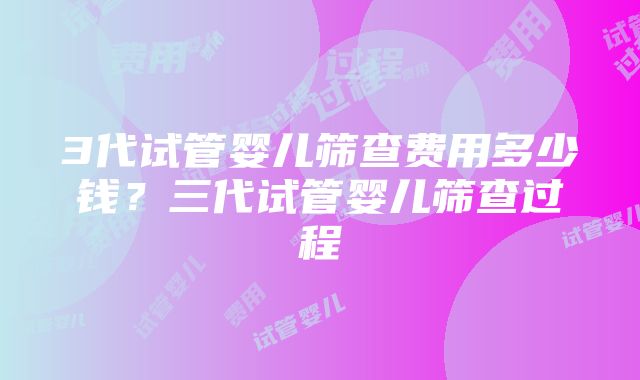 3代试管婴儿筛查费用多少钱？三代试管婴儿筛查过程