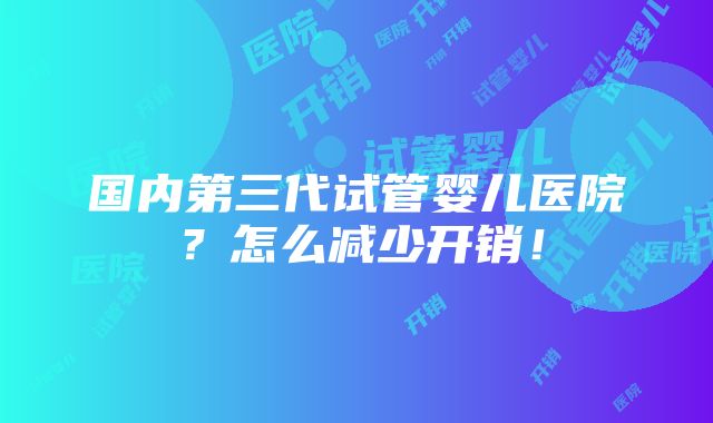 国内第三代试管婴儿医院？怎么减少开销！