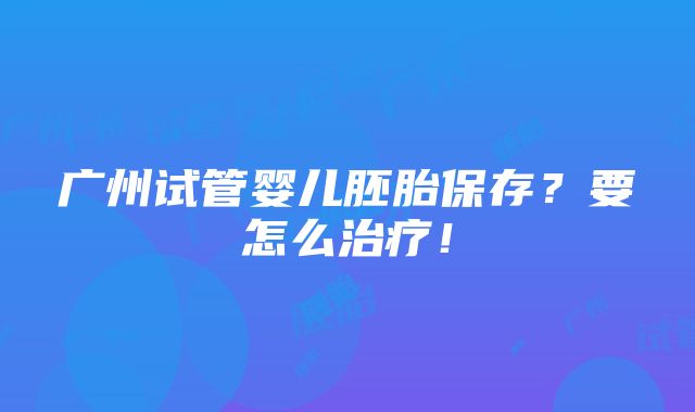 广州试管婴儿胚胎保存？要怎么治疗！