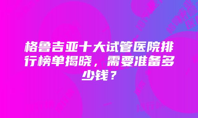 格鲁吉亚十大试管医院排行榜单揭晓，需要准备多少钱？