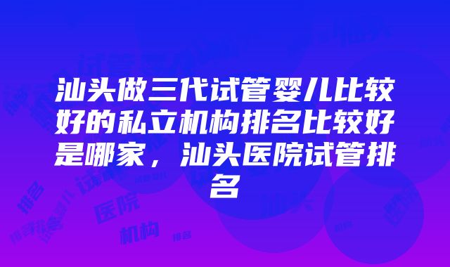 汕头做三代试管婴儿比较好的私立机构排名比较好是哪家，汕头医院试管排名