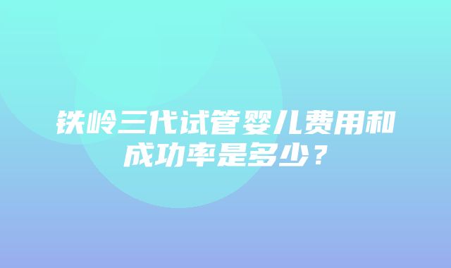 铁岭三代试管婴儿费用和成功率是多少？