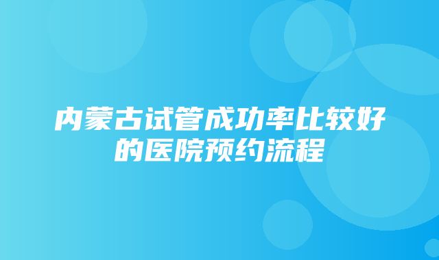 内蒙古试管成功率比较好的医院预约流程