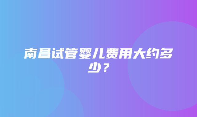 南昌试管婴儿费用大约多少？