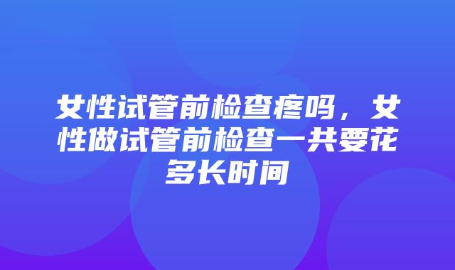 女性试管前检查疼吗，女性做试管前检查一共要花多长时间