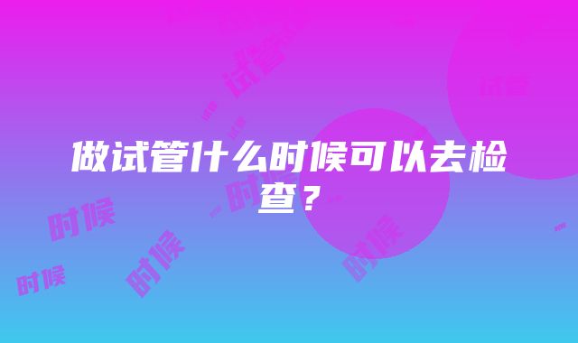 做试管什么时候可以去检查？