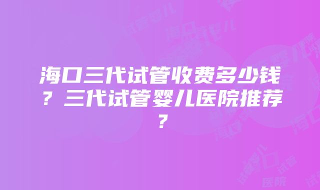 海口三代试管收费多少钱？三代试管婴儿医院推荐？