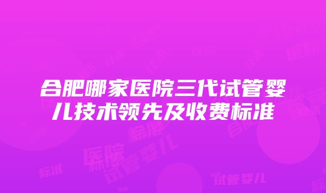 合肥哪家医院三代试管婴儿技术领先及收费标准