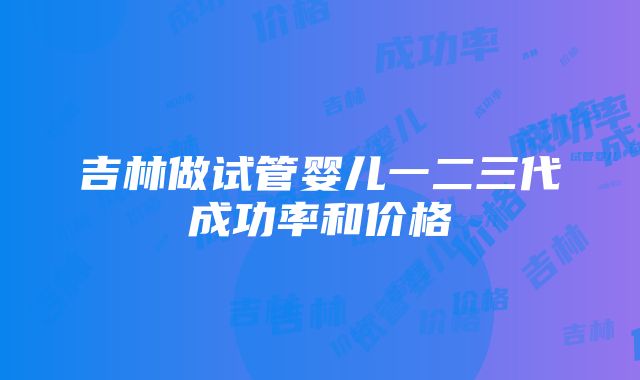 吉林做试管婴儿一二三代成功率和价格