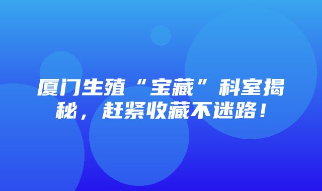 厦门生殖“宝藏”科室揭秘，赶紧收藏不迷路！