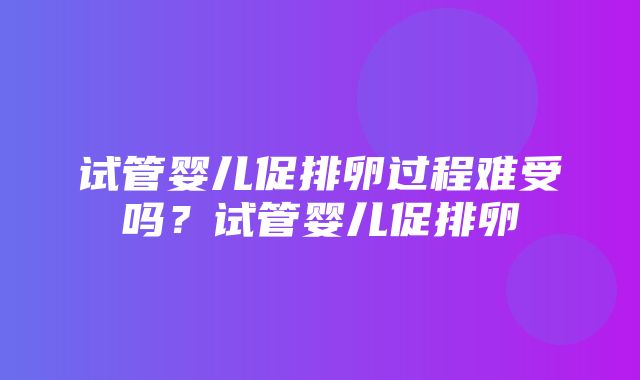 试管婴儿促排卵过程难受吗？试管婴儿促排卵