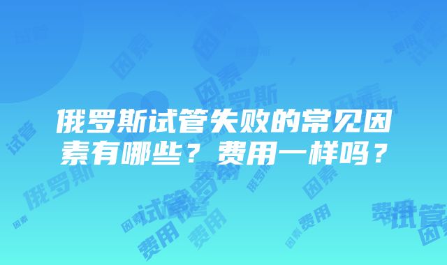 俄罗斯试管失败的常见因素有哪些？费用一样吗？