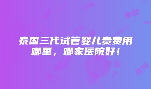 泰国三代试管婴儿贵费用哪里，哪家医院好！