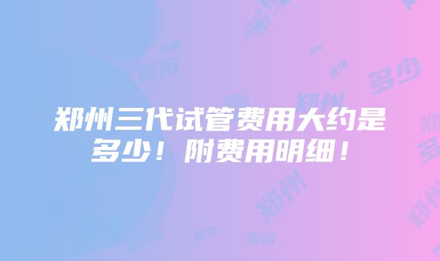 郑州三代试管费用大约是多少！附费用明细！